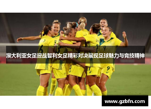 澳大利亚女足迎战智利女足精彩对决展现足球魅力与竞技精神