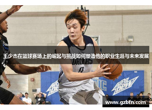 王少杰在篮球赛场上的崛起与挑战如何塑造他的职业生涯与未来发展
